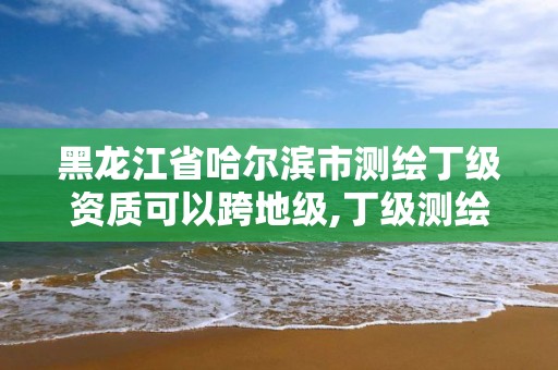 黑龍江省哈爾濱市測繪丁級資質(zhì)可以跨地級,丁級測繪資質(zhì)可直接轉(zhuǎn)為丙級了。