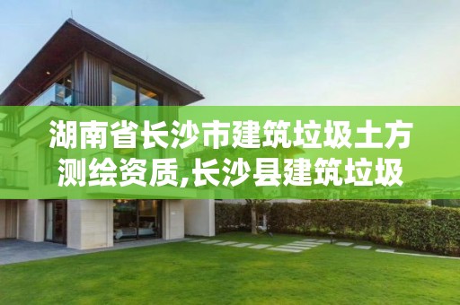 湖南省長沙市建筑垃圾土方測繪資質,長沙縣建筑垃圾資源化利用審批中有哪幾家企業