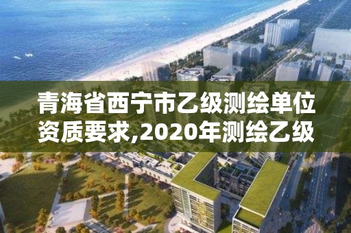 青海省西寧市乙級測繪單位資質要求,2020年測繪乙級資質申報條件