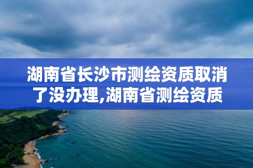 湖南省長沙市測繪資質取消了沒辦理,湖南省測繪資質查詢