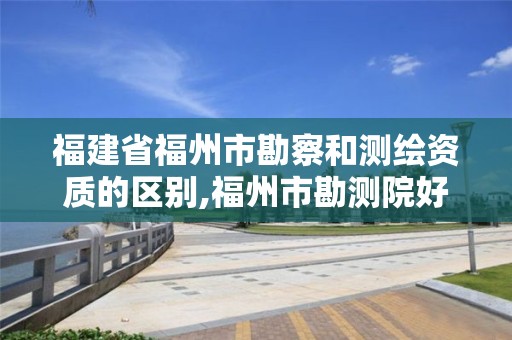 福建省福州市勘察和測繪資質的區別,福州市勘測院好進嗎。