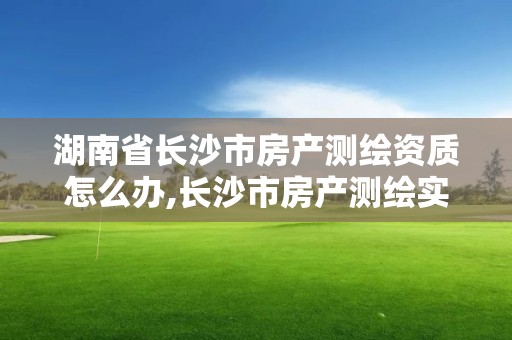 湖南省長沙市房產測繪資質怎么辦,長沙市房產測繪實施細則