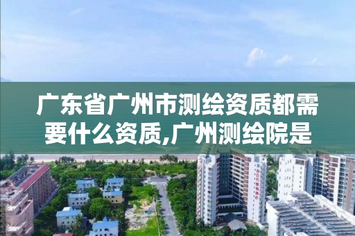 廣東省廣州市測繪資質都需要什么資質,廣州測繪院是什么單位