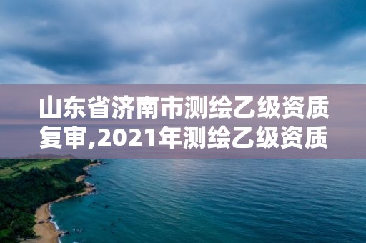 山東省濟南市測繪乙級資質復審,2021年測繪乙級資質申報制度