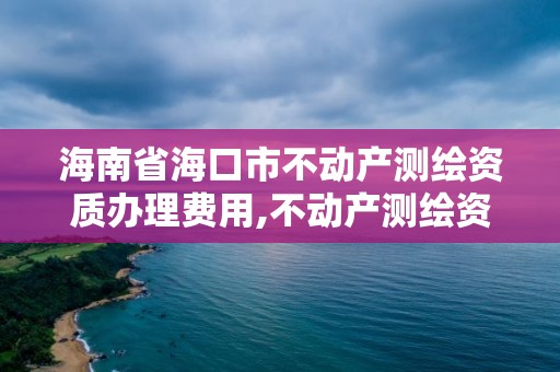 海南省海口市不動產測繪資質辦理費用,不動產測繪資質等級。