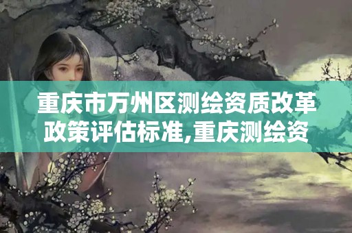 重慶市萬州區(qū)測繪資質(zhì)改革政策評估標準,重慶測繪資質(zhì)查詢