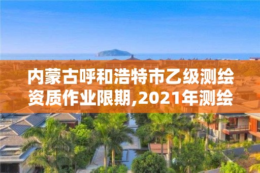 內(nèi)蒙古呼和浩特市乙級(jí)測(cè)繪資質(zhì)作業(yè)限期,2021年測(cè)繪乙級(jí)資質(zhì)