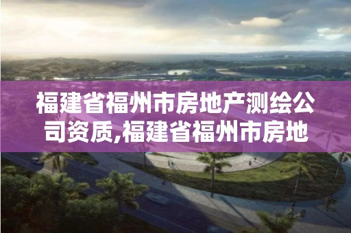 福建省福州市房地產測繪公司資質,福建省福州市房地產測繪公司資質查詢。