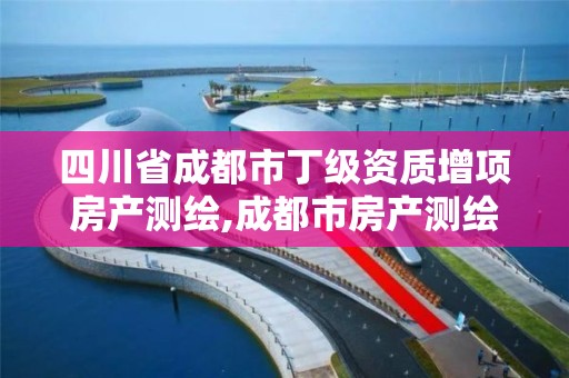 四川省成都市丁級資質增項房產測繪,成都市房產測繪名錄庫及信用考評結果公示