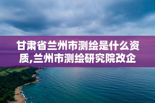 甘肅省蘭州市測繪是什么資質,蘭州市測繪研究院改企了嗎