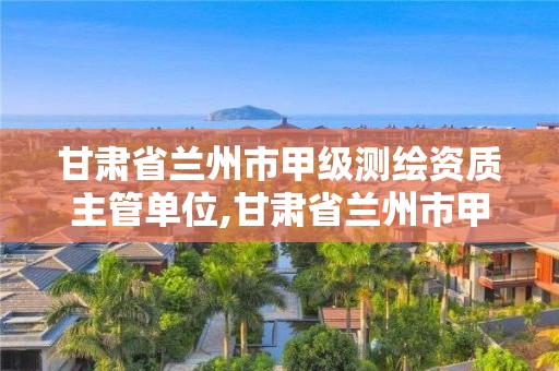 甘肅省蘭州市甲級測繪資質主管單位,甘肅省蘭州市甲級測繪資質主管單位名單