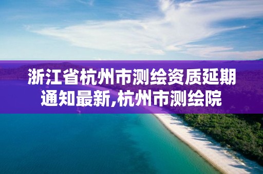 浙江省杭州市測繪資質(zhì)延期通知最新,杭州市測繪院