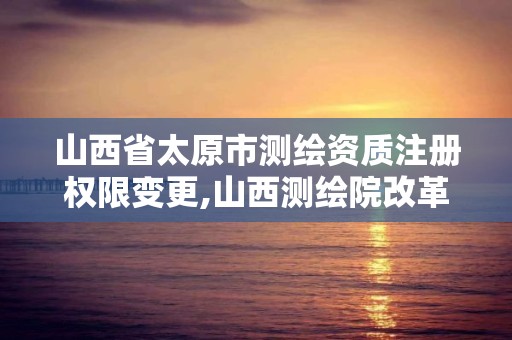 山西省太原市測繪資質注冊權限變更,山西測繪院改革方案