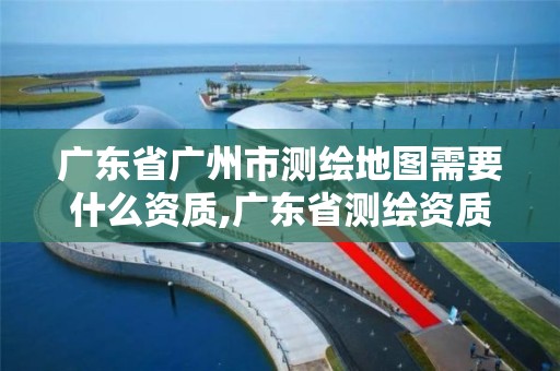 廣東省廣州市測繪地圖需要什么資質,廣東省測繪資質辦理流程。