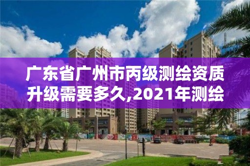 廣東省廣州市丙級測繪資質升級需要多久,2021年測繪丙級資質申報條件