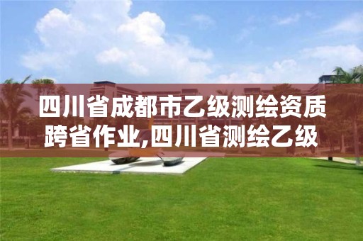 四川省成都市乙級(jí)測(cè)繪資質(zhì)跨省作業(yè),四川省測(cè)繪乙級(jí)資質(zhì)條件