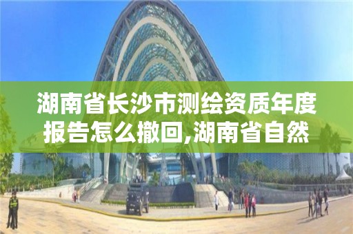 湖南省長沙市測繪資質年度報告怎么撤回,湖南省自然資源廳關于延長測繪資質證書有效期的公告。