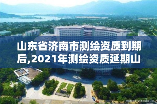 山東省濟南市測繪資質到期后,2021年測繪資質延期山東