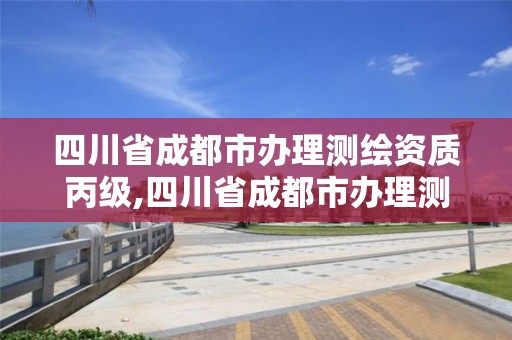 四川省成都市辦理測繪資質(zhì)丙級,四川省成都市辦理測繪資質(zhì)丙級公司名單