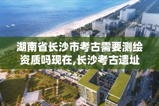 湖南省長沙市考古需要測繪資質嗎現在,長沙考古遺址公園