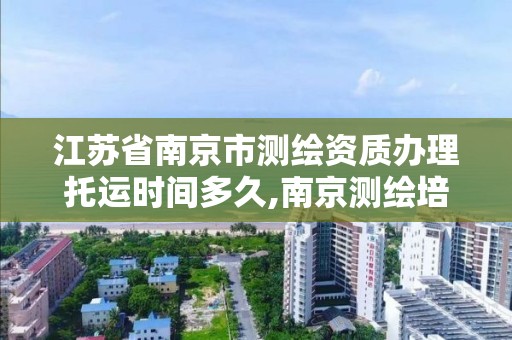 江蘇省南京市測繪資質辦理托運時間多久,南京測繪培訓機構