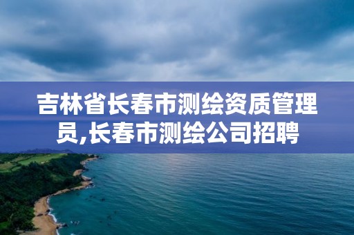 吉林省長春市測繪資質管理員,長春市測繪公司招聘