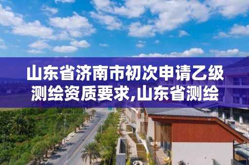 山東省濟南市初次申請乙級測繪資質要求,山東省測繪甲級資質單位。