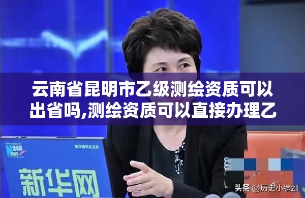 云南省昆明市乙級測繪資質可以出省嗎,測繪資質可以直接辦理乙級