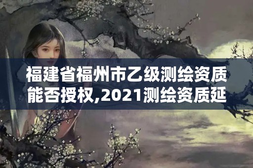 福建省福州市乙級測繪資質能否授權,2021測繪資質延期公告福建省。