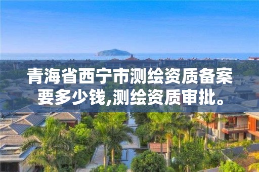 青海省西寧市測(cè)繪資質(zhì)備案要多少錢(qián),測(cè)繪資質(zhì)審批。