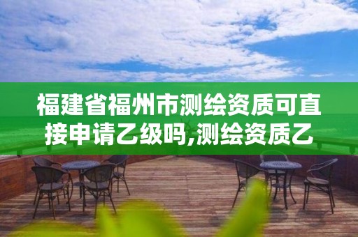 福建省福州市測繪資質可直接申請乙級嗎,測繪資質乙級申請需要什么條件