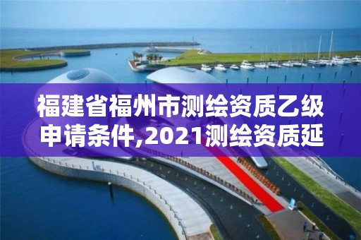 福建省福州市測繪資質乙級申請條件,2021測繪資質延期公告福建省