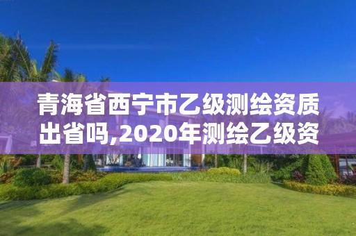 青海省西寧市乙級測繪資質出省嗎,2020年測繪乙級資質申報條件