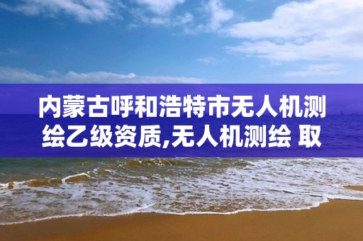 內蒙古呼和浩特市無人機測繪乙級資質,無人機測繪 取得職業資格證條件。