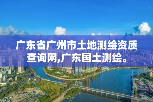 廣東省廣州市土地測繪資質查詢網,廣東國土測繪。