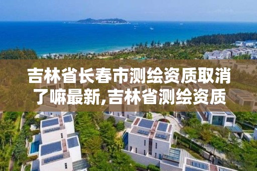 吉林省長春市測繪資質取消了嘛最新,吉林省測繪資質延期