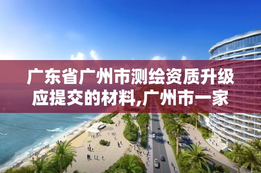 廣東省廣州市測繪資質升級應提交的材料,廣州市一家測繪資質單位。