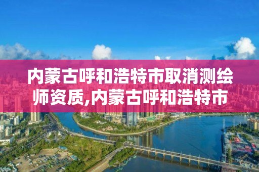 內蒙古呼和浩特市取消測繪師資質,內蒙古呼和浩特市取消測繪師資質證書了嗎