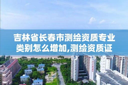 吉林省長春市測繪資質專業類別怎么增加,測繪資質證書專業范圍