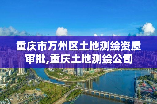 重慶市萬州區土地測繪資質審批,重慶土地測繪公司