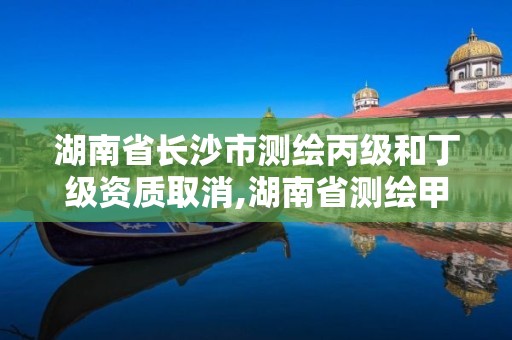 湖南省長沙市測繪丙級和丁級資質取消,湖南省測繪甲級資質單位