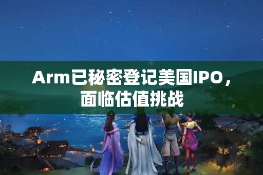 Arm已秘密登記美國(guó)IPO，面臨估值挑戰(zhàn)