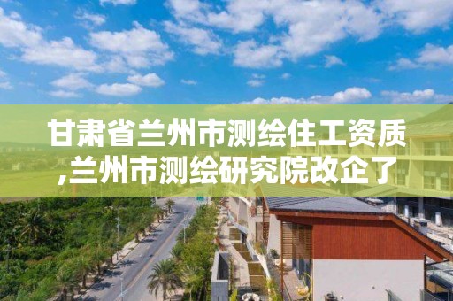 甘肅省蘭州市測繪住工資質,蘭州市測繪研究院改企了嗎