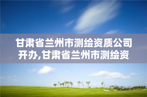 甘肅省蘭州市測繪資質公司開辦,甘肅省蘭州市測繪資質公司開辦企業名單