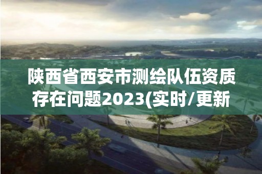 陜西省西安市測繪隊伍資質存在問題2023(實時/更新中)