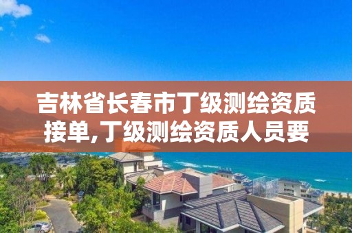 吉林省長春市丁級測繪資質接單,丁級測繪資質人員要求