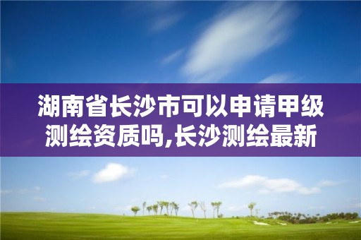 湖南省長沙市可以申請甲級測繪資質嗎,長沙測繪最新招聘