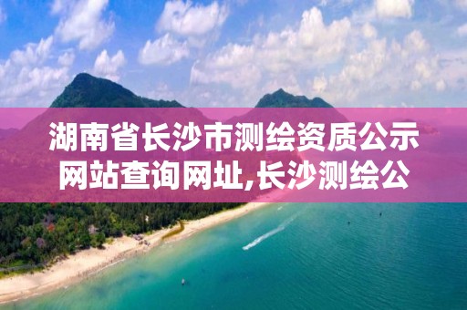 湖南省長沙市測繪資質(zhì)公示網(wǎng)站查詢網(wǎng)址,長沙測繪公司資質(zhì)有哪家。