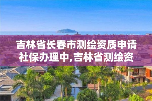 吉林省長春市測繪資質申請社保辦理中,吉林省測繪資質查詢。