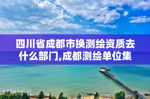 四川省成都市換測繪資質(zhì)去什么部門,成都測繪單位集中在哪些地方。